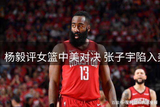 杨毅评女篮中美对决 张子宇陷入美式防守困境
